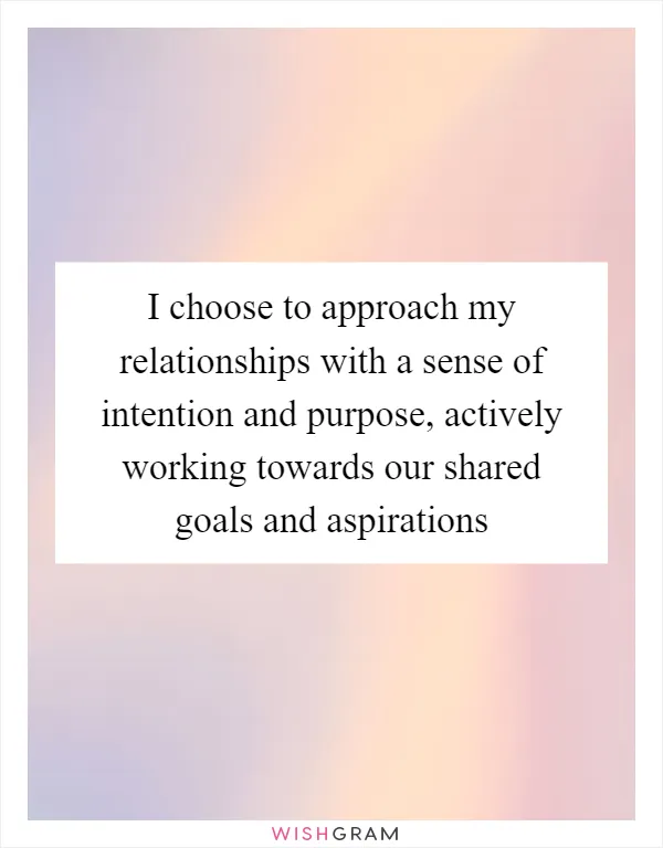 I choose to approach my relationships with a sense of intention and purpose, actively working towards our shared goals and aspirations