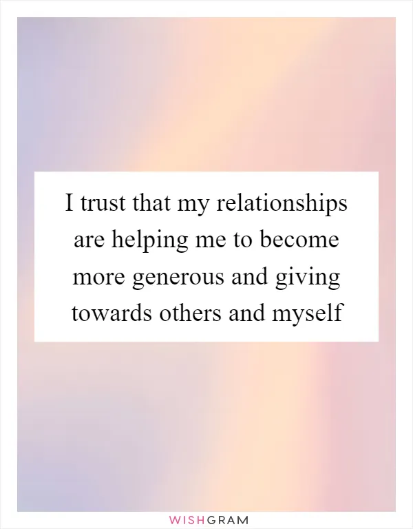 I trust that my relationships are helping me to become more generous and giving towards others and myself