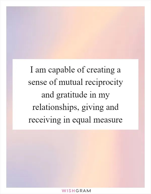 I am capable of creating a sense of mutual reciprocity and gratitude in my relationships, giving and receiving in equal measure