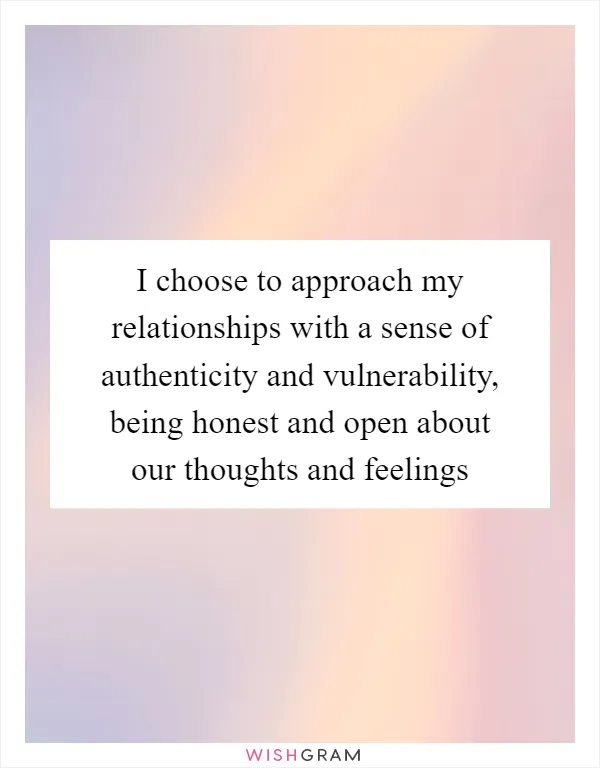 I choose to approach my relationships with a sense of authenticity and vulnerability, being honest and open about our thoughts and feelings