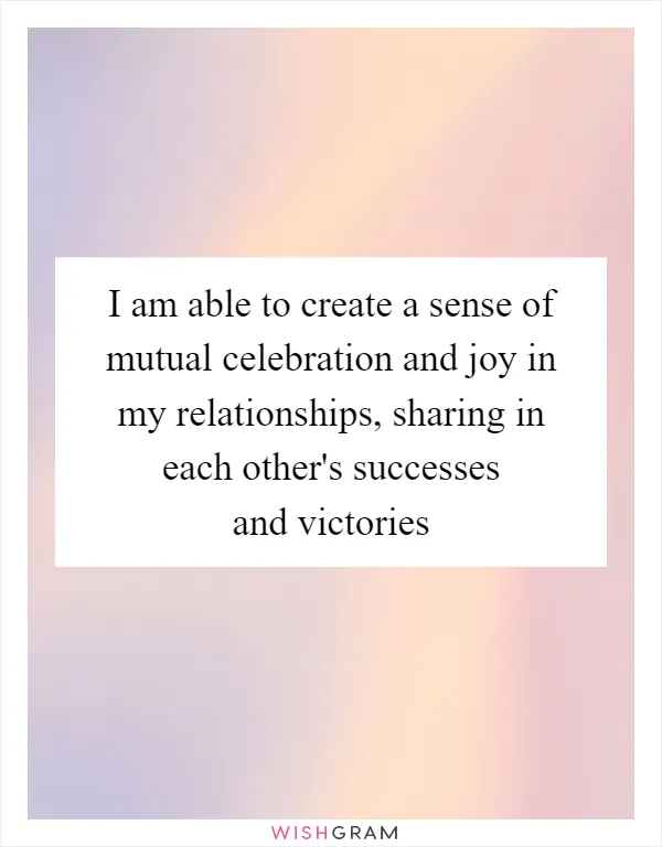 I am able to create a sense of mutual celebration and joy in my relationships, sharing in each other's successes and victories