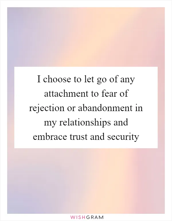 I choose to let go of any attachment to fear of rejection or abandonment in my relationships and embrace trust and security