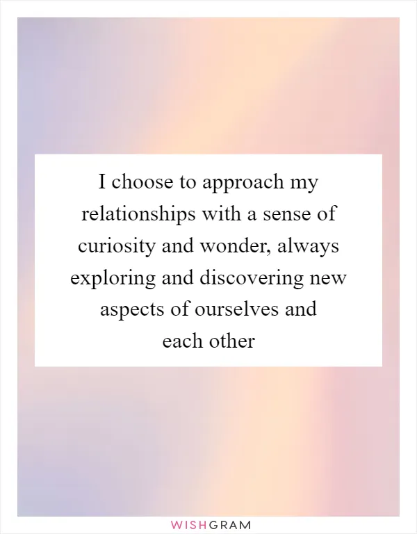 I choose to approach my relationships with a sense of curiosity and wonder, always exploring and discovering new aspects of ourselves and each other