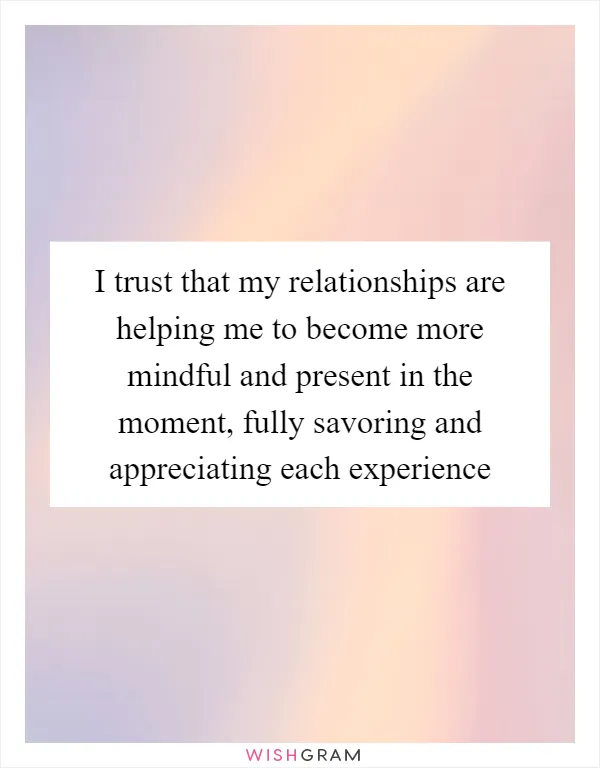 I trust that my relationships are helping me to become more mindful and present in the moment, fully savoring and appreciating each experience