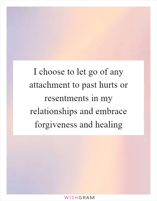 I choose to let go of any attachment to past hurts or resentments in my relationships and embrace forgiveness and healing