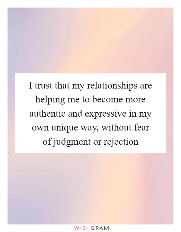 I trust that my relationships are helping me to become more authentic and expressive in my own unique way, without fear of judgment or rejection