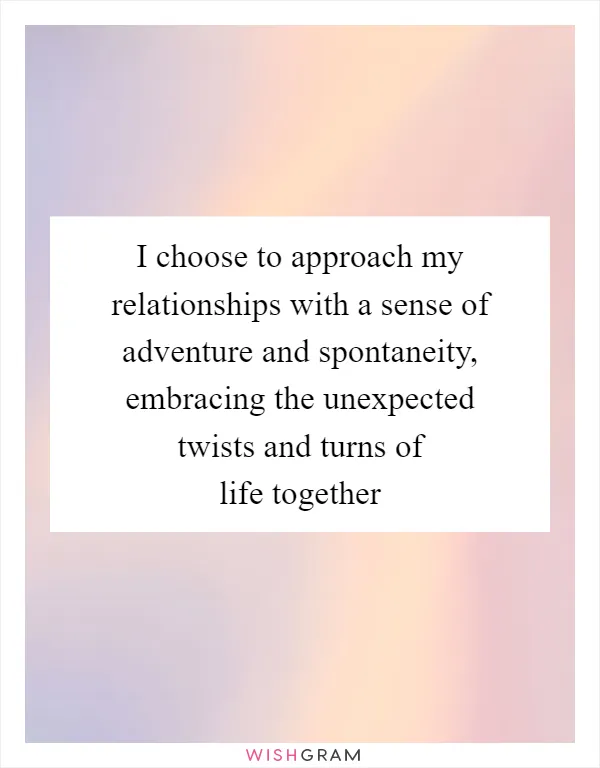 I choose to approach my relationships with a sense of adventure and spontaneity, embracing the unexpected twists and turns of life together