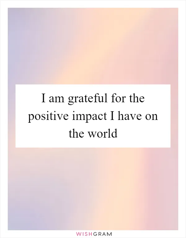 I am grateful for the positive impact I have on the world
