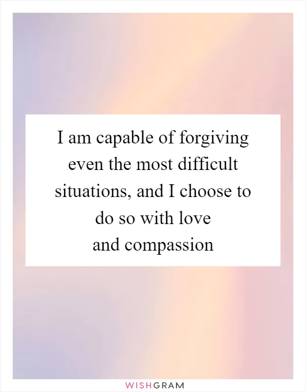 I am capable of forgiving even the most difficult situations, and I choose to do so with love and compassion