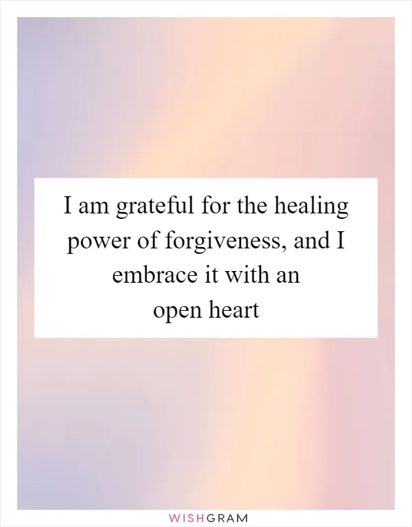 I am grateful for the healing power of forgiveness, and I embrace it with an open heart