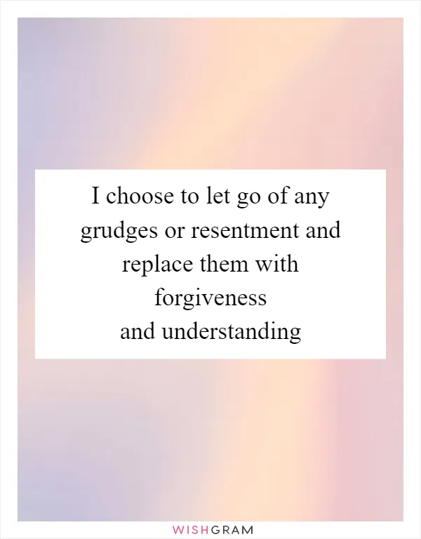 I choose to let go of any grudges or resentment and replace them with forgiveness and understanding