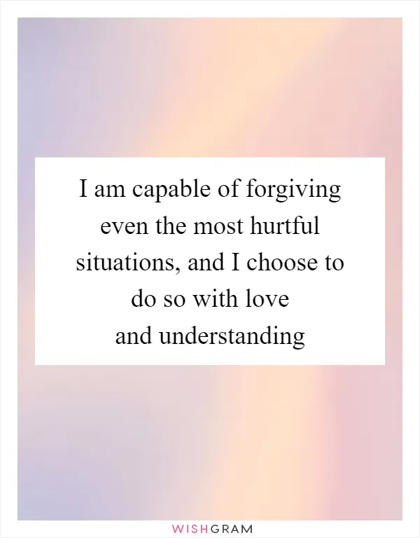 I am capable of forgiving even the most hurtful situations, and I choose to do so with love and understanding