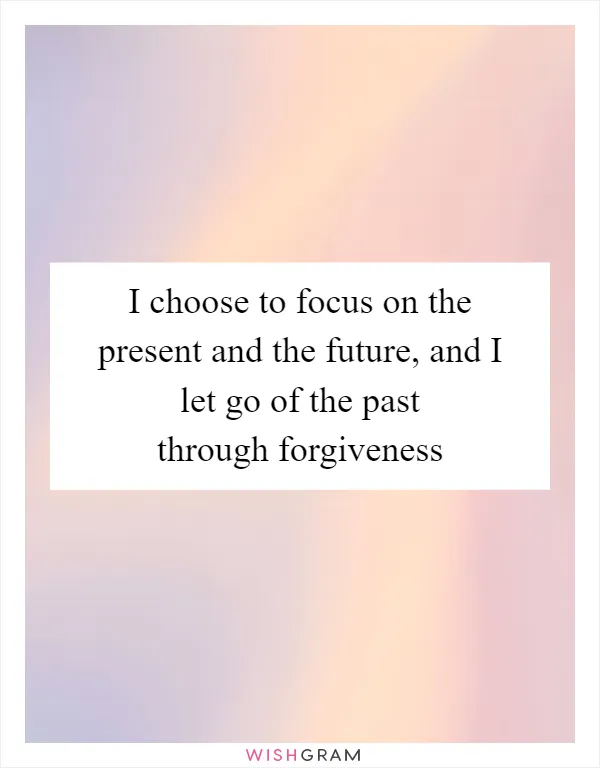 I choose to focus on the present and the future, and I let go of the past through forgiveness