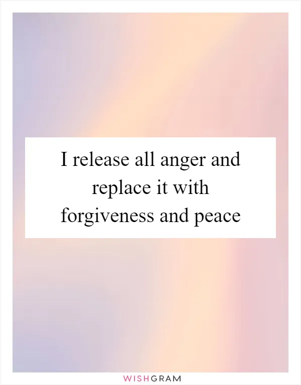 I release all anger and replace it with forgiveness and peace
