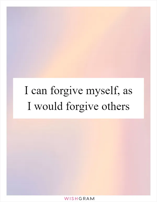 I can forgive myself, as I would forgive others