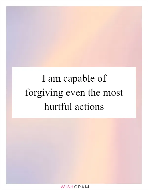 I am capable of forgiving even the most hurtful actions