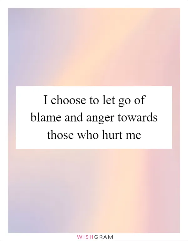 I choose to let go of blame and anger towards those who hurt me