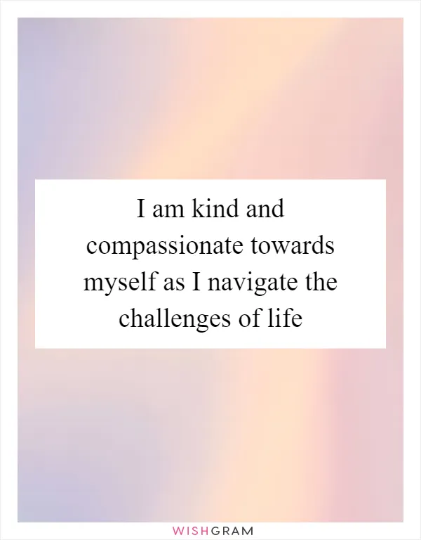 I am kind and compassionate towards myself as I navigate the challenges of life