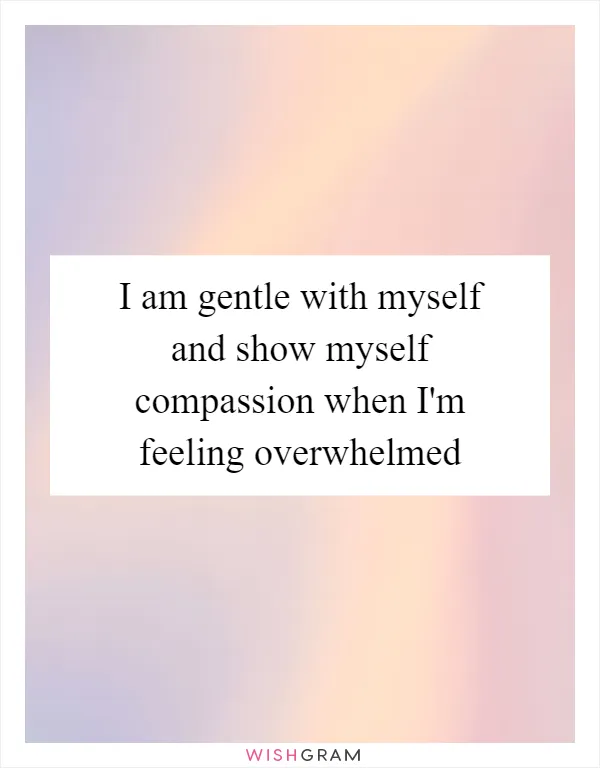 I am gentle with myself and show myself compassion when I'm feeling overwhelmed