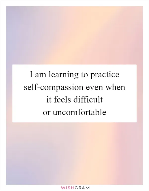 I am learning to practice self-compassion even when it feels difficult or uncomfortable