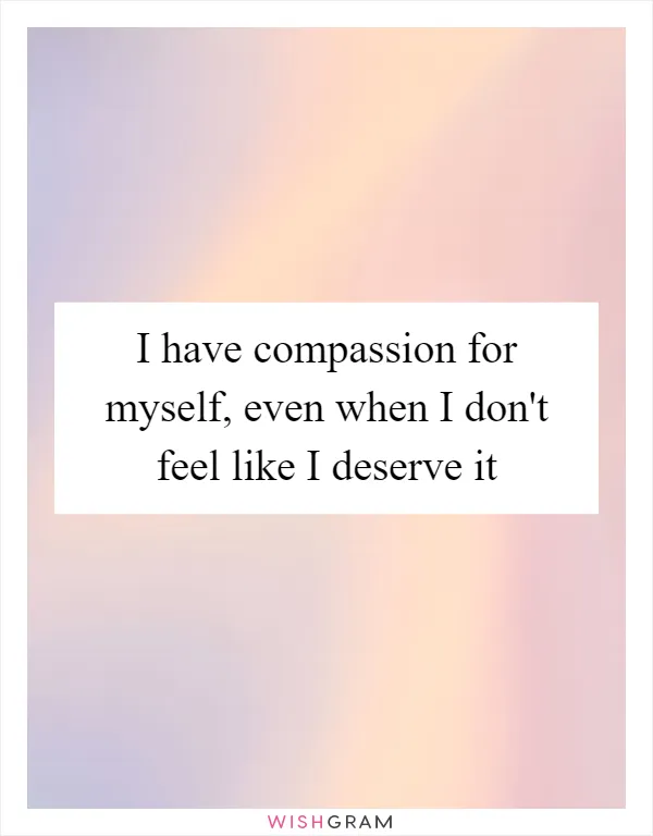 I have compassion for myself, even when I don't feel like I deserve it