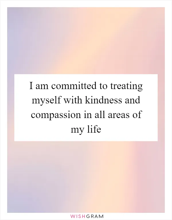 I am committed to treating myself with kindness and compassion in all areas of my life