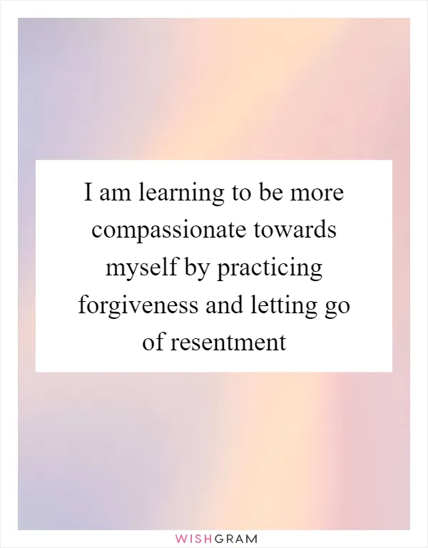 I am learning to be more compassionate towards myself by practicing forgiveness and letting go of resentment