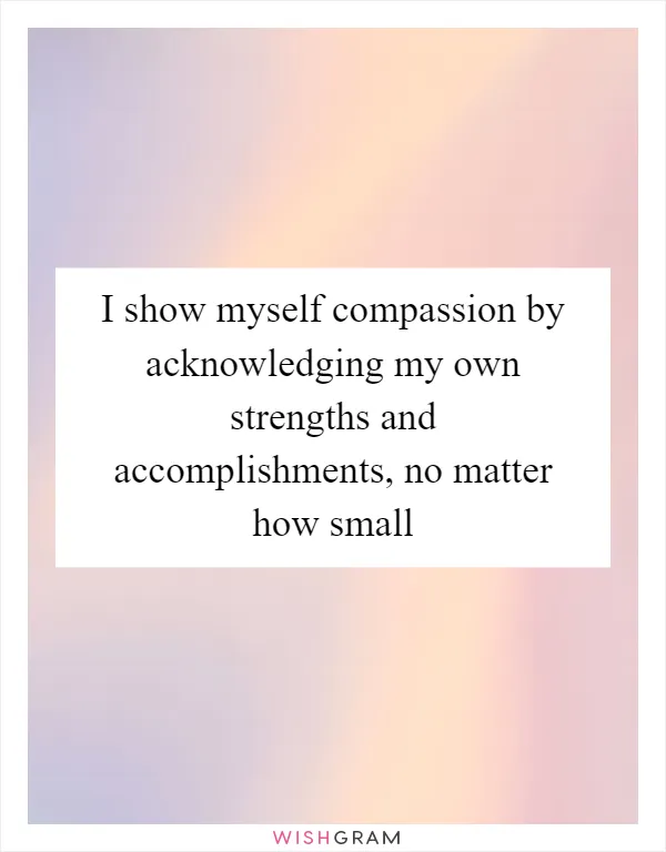 I show myself compassion by acknowledging my own strengths and accomplishments, no matter how small