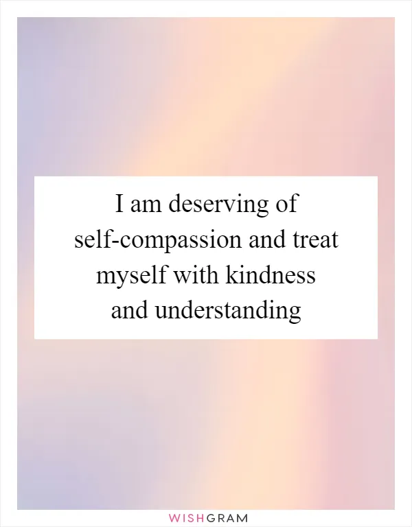 I am deserving of self-compassion and treat myself with kindness and understanding