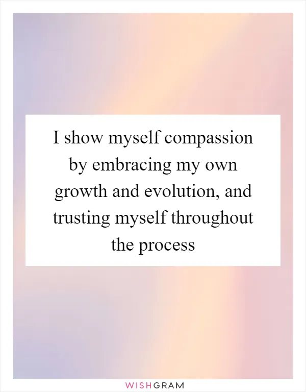 I show myself compassion by embracing my own growth and evolution, and trusting myself throughout the process