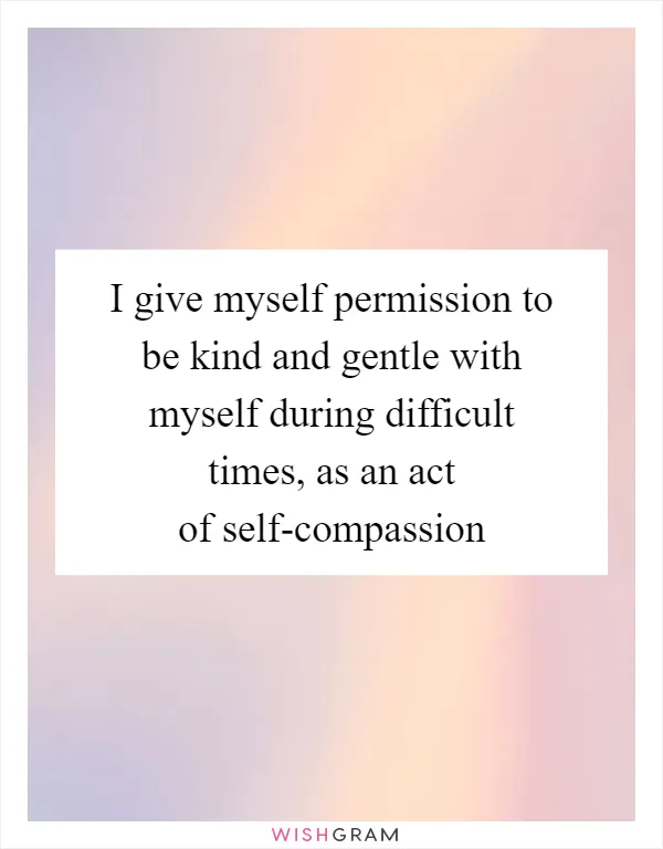I give myself permission to be kind and gentle with myself during difficult times, as an act of self-compassion