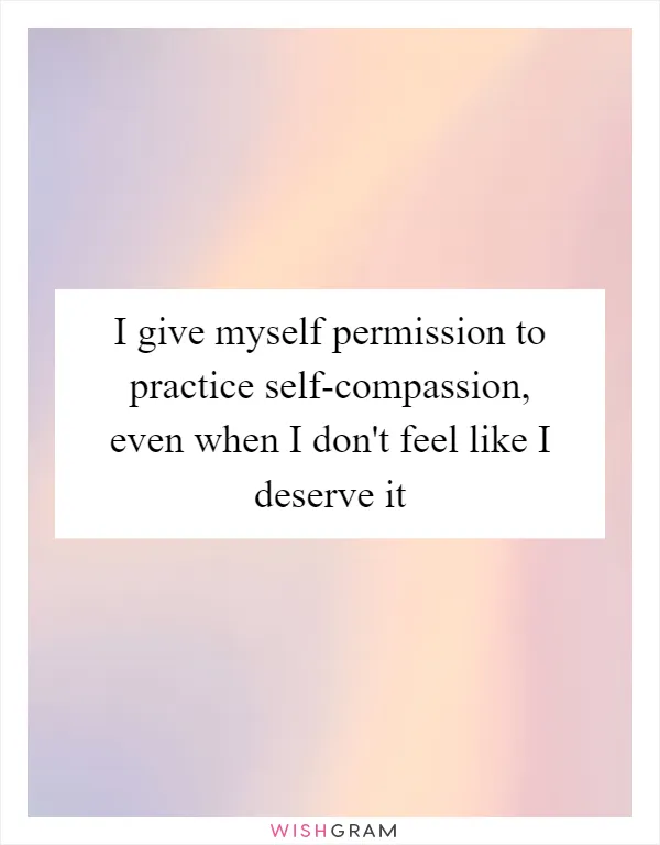 I give myself permission to practice self-compassion, even when I don't feel like I deserve it