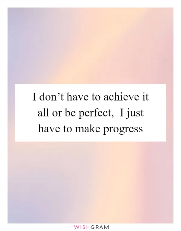 I don’t have to achieve it all or be perfect,  I just have to make progress