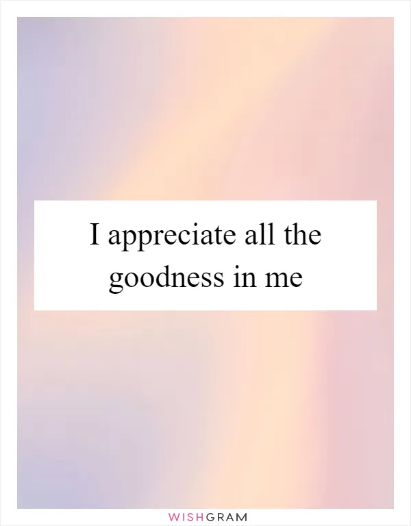 I appreciate all the goodness in me