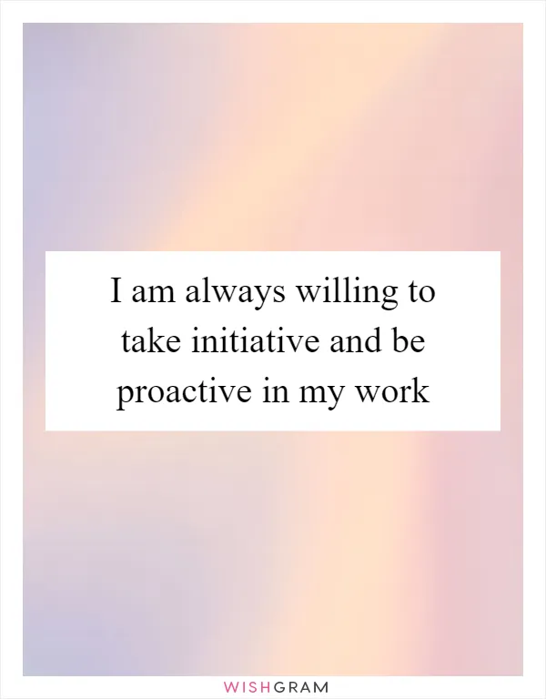 I am always willing to take initiative and be proactive in my work