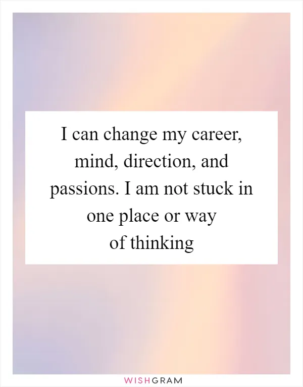 I can change my career, mind, direction, and passions. I am not stuck in one place or way of thinking