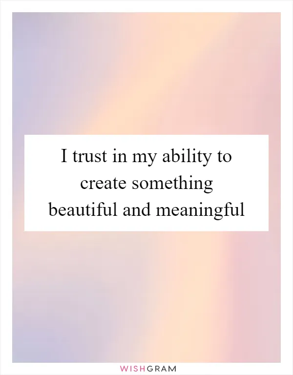 I trust in my ability to create something beautiful and meaningful