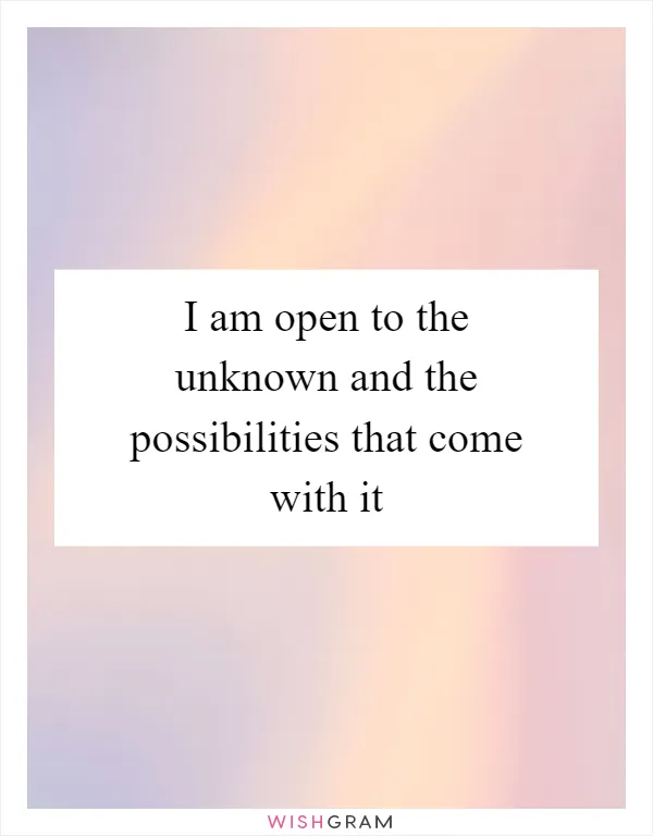 I am open to the unknown and the possibilities that come with it