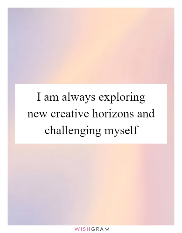 I am always exploring new creative horizons and challenging myself