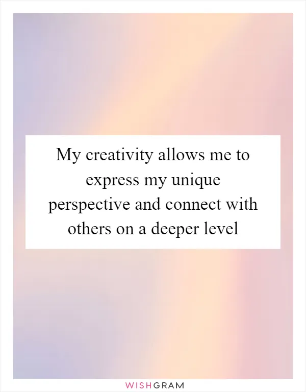 My creativity allows me to express my unique perspective and connect with others on a deeper level