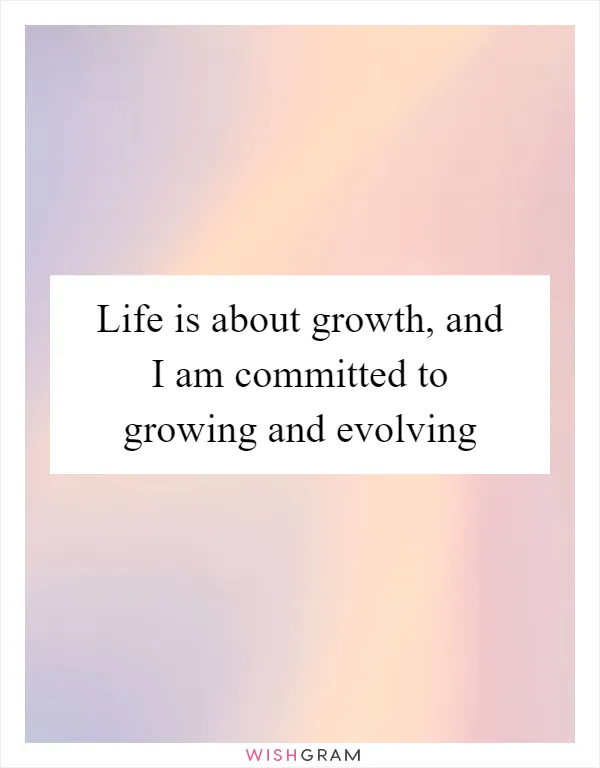 Life is about growth, and I am committed to growing and evolving