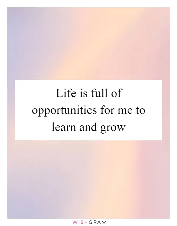 Life is full of opportunities for me to learn and grow