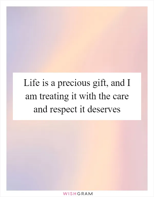 Life is a precious gift, and I am treating it with the care and respect it deserves