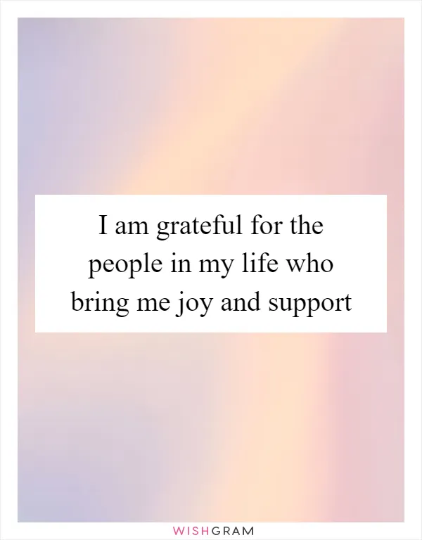 I am grateful for the people in my life who bring me joy and support