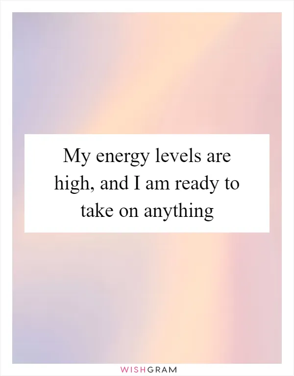 My energy levels are high, and I am ready to take on anything