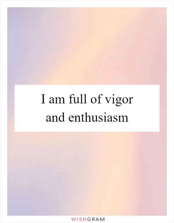 I am full of vigor and enthusiasm