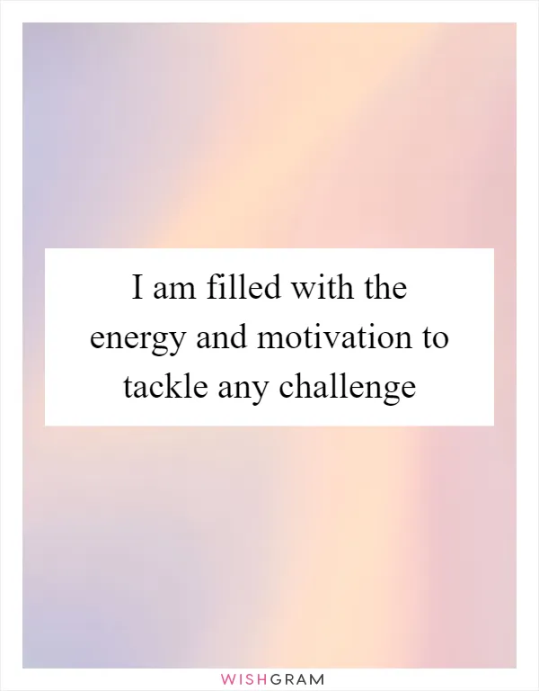 I am filled with the energy and motivation to tackle any challenge
