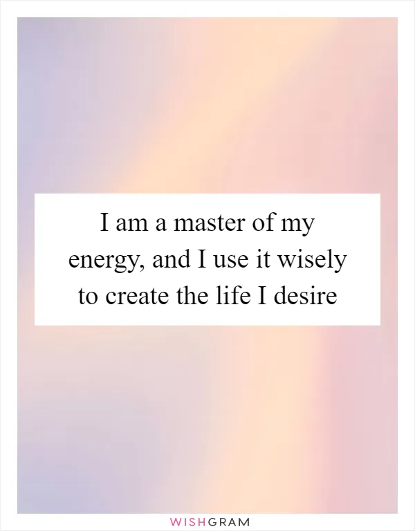 I am a master of my energy, and I use it wisely to create the life I desire