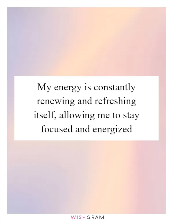 My energy is constantly renewing and refreshing itself, allowing me to stay focused and energized