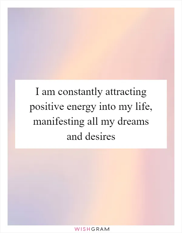 I am constantly attracting positive energy into my life, manifesting all my dreams and desires
